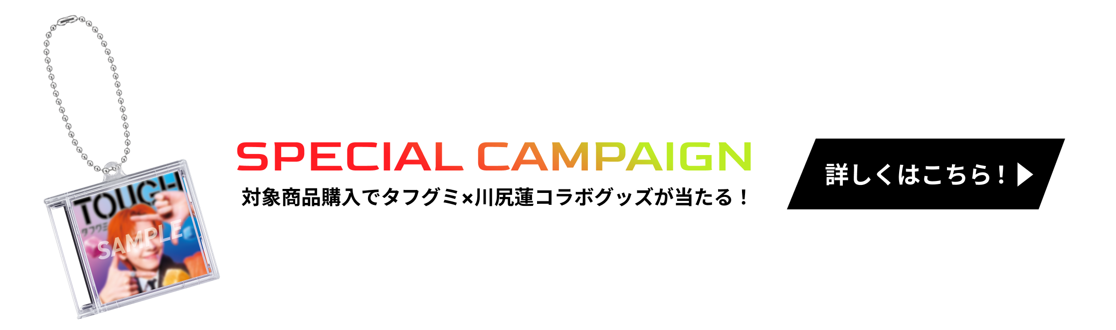 SPECIAL CAMPAIGN 対象商品購入でタフグミ×川尻蓮コラボグッズが当たる！